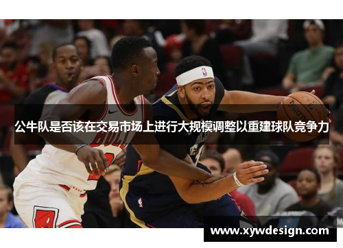公牛队是否该在交易市场上进行大规模调整以重建球队竞争力
